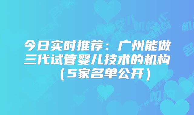今日实时推荐:广州能做三代试管婴儿技术的机构(5家名单公开)