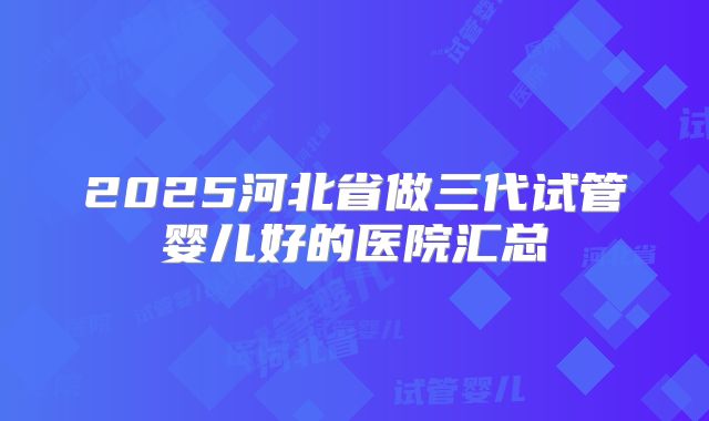 2025河北省做三代试管婴儿好的医院汇总