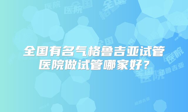 全国有名气格鲁吉亚试管医院做试管哪家好？