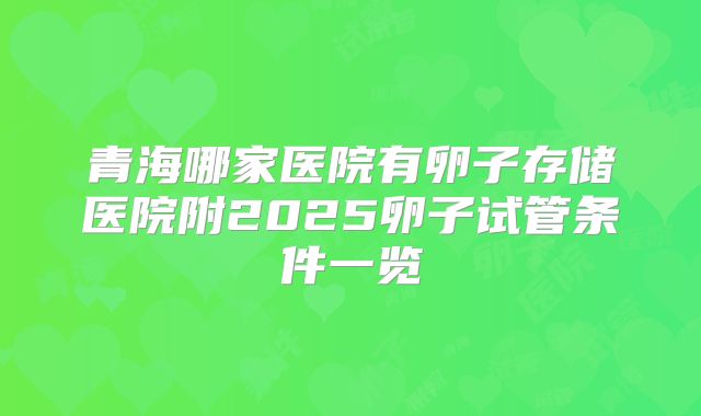 青海哪家医院有卵子存储医院附2025卵子试管条件一览