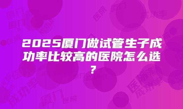 2025厦门做试管生子成功率比较高的医院怎么选？