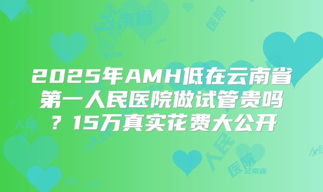 2025年AMH低在云南省第一人民医院做试管贵吗？15万真实花费大公开