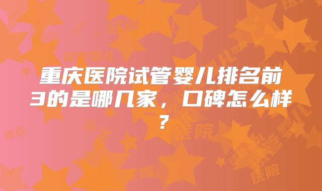 重庆医院试管婴儿排名前3的是哪几家，口碑怎么样？