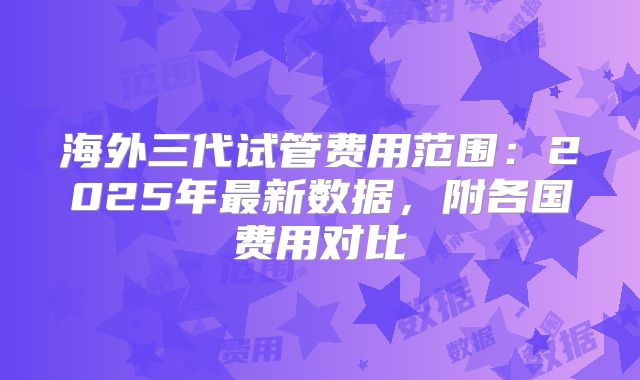 海外三代试管费用范围:2025年最新数据,附各国费用对比