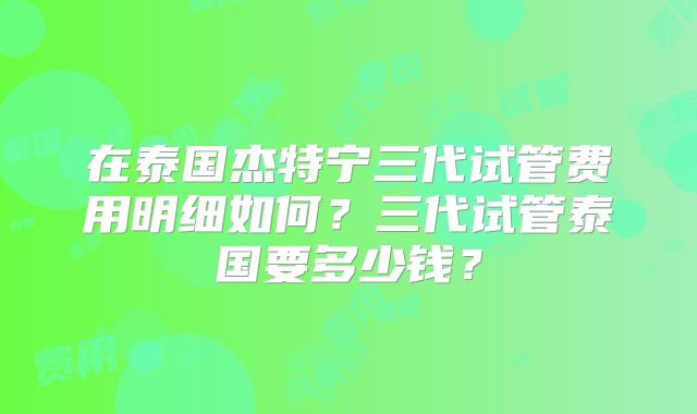 在泰国杰特宁三代试管费用明细如何？三代试管泰国要多少钱？