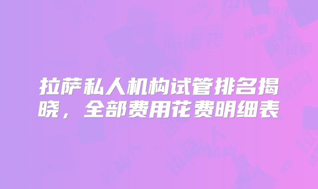 拉萨私人机构试管排名揭晓,全部费用花费明细表