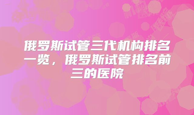 俄罗斯试管三代机构排名一览,俄罗斯试管排名前三的医院