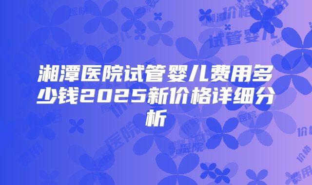 湘潭医院试管婴儿费用多少钱2025新价格详细分析
