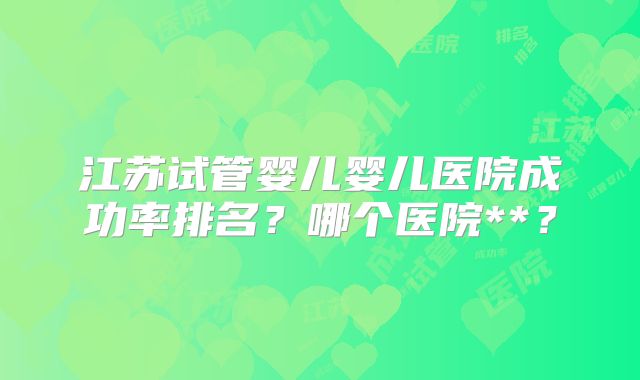 江苏试管婴儿婴儿医院成功率排名?哪个医院**?