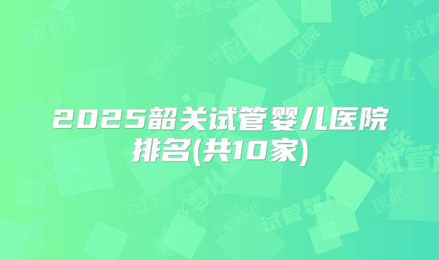 2025韶关试管婴儿医院排名(共10家)