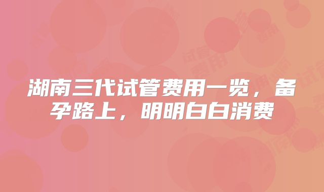 湖南三代试管费用一览,备孕路上,明明白白消费