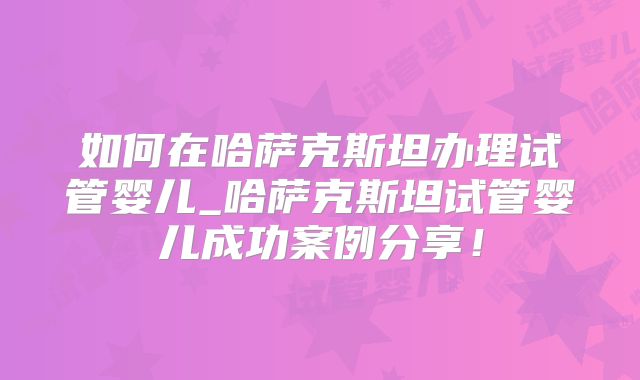 如何在哈萨克斯坦办理试管婴儿_哈萨克斯坦试管婴儿成功案例分享!
