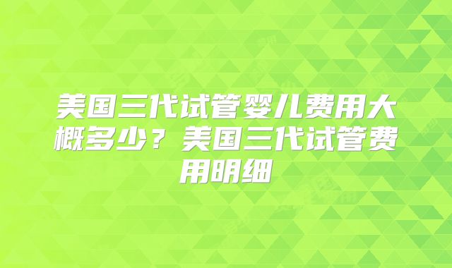 美国三代试管婴儿费用大概多少？美国三代试管费用明细