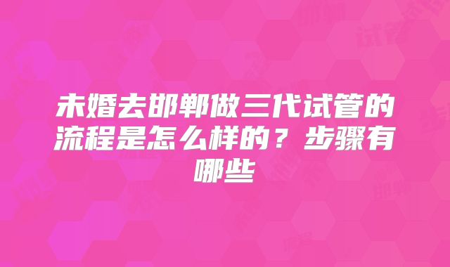 未婚去邯郸做三代试管的流程是怎么样的?步骤有哪些