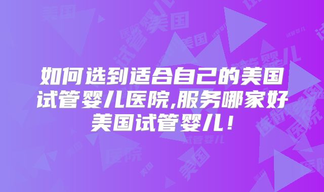如何选到适合自己的美国试管婴儿医院,服务哪家好美国试管婴儿!