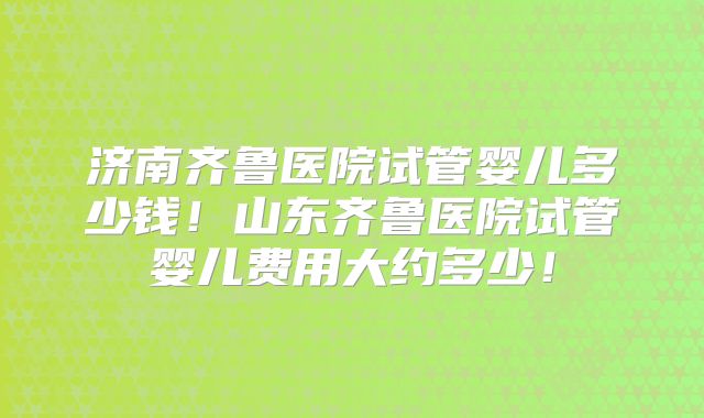 济南齐鲁医院试管婴儿多少钱！山东齐鲁医院试管婴儿费用大约多少！