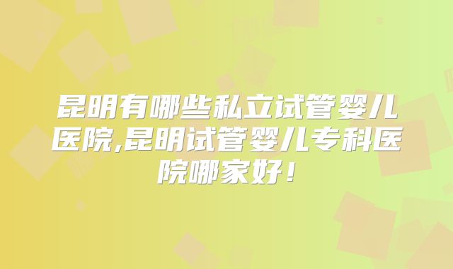 昆明有哪些私立试管婴儿医院,昆明试管婴儿专科医院哪家好！