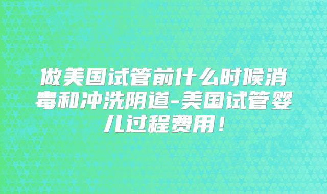 做美国试管前什么时候消毒和冲洗阴道-美国试管婴儿过程费用!
