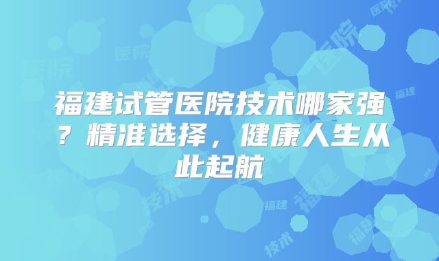 福建试管医院技术哪家强？精准选择，健康人生从此起航