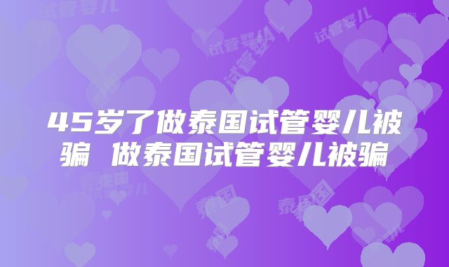 45岁了做泰国试管婴儿被骗 做泰国试管婴儿被骗