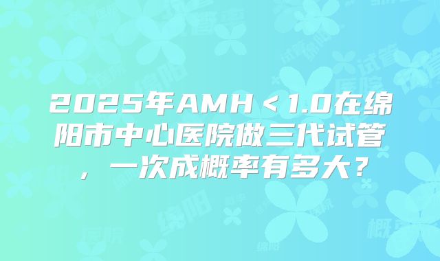 2025年AMH<1.0在绵阳市中心医院做三代试管,一次成概率有多大?