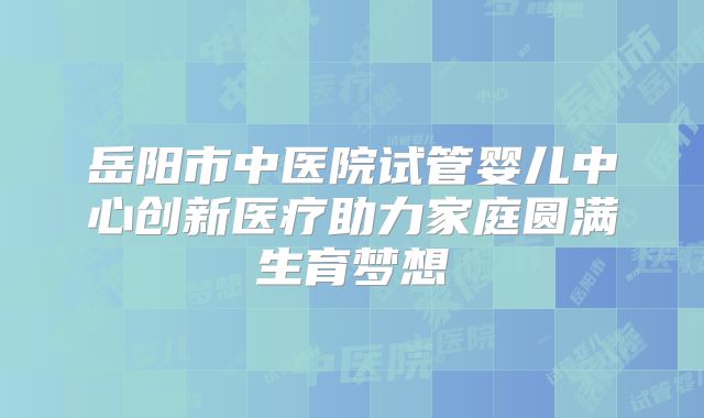 岳阳市中医院试管婴儿中心创新医疗助力家庭圆满生育梦想