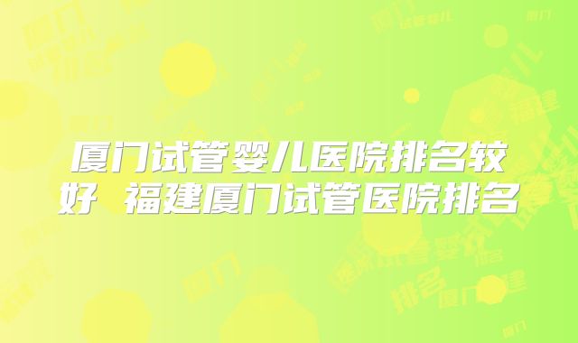 厦门试管婴儿医院排名较好 福建厦门试管医院排名