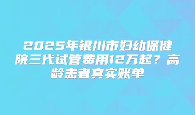2025年银川市妇幼保健院三代试管费用12万起?高龄患者真实账单