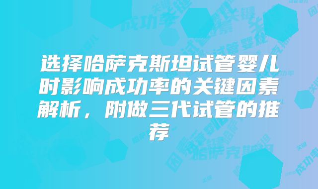选择哈萨克斯坦试管婴儿时影响成功率的关键因素解析,附做三代试管的推荐