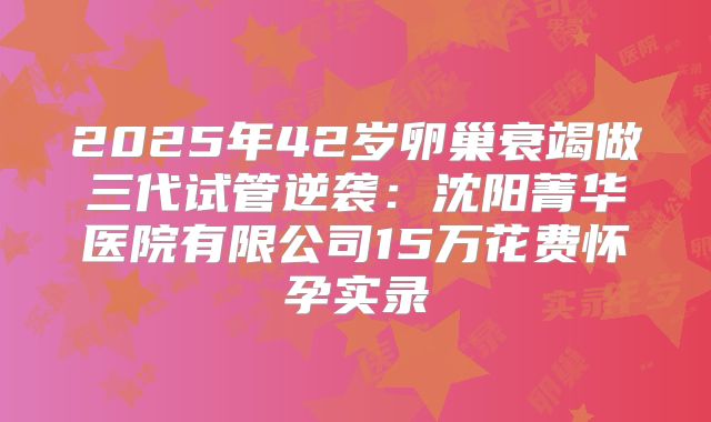 2025年42岁卵巢衰竭做三代试管逆袭:沈阳菁华医院有限公司15万花费怀孕实录