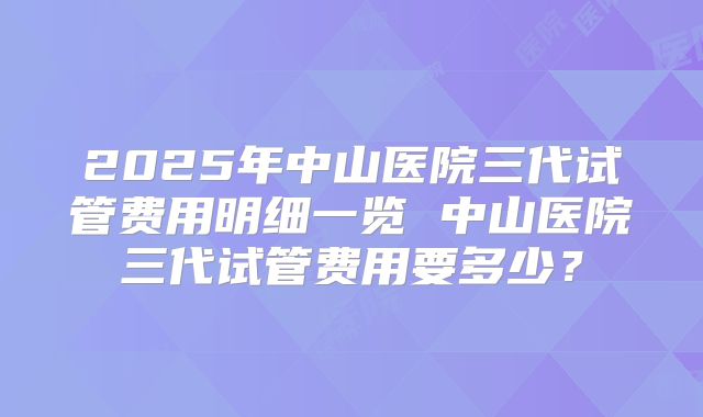 2025年中山医院三代试管费用明细一览 中山医院三代试管费用要多少？