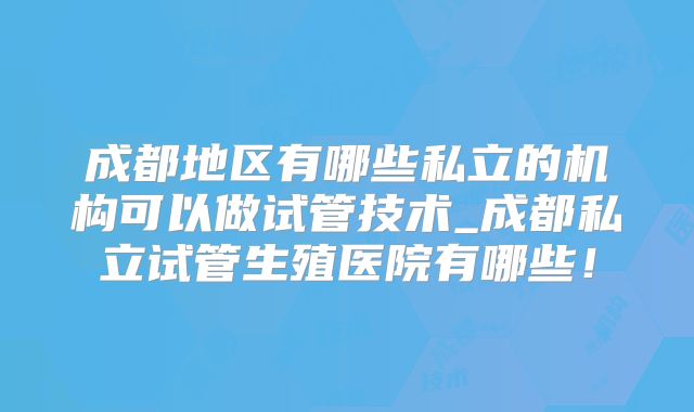 成都地区有哪些私立的机构可以做试管技术_成都私立试管生殖医院有哪些!