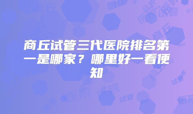 商丘试管三代医院排名第一是哪家?哪里好一看便知