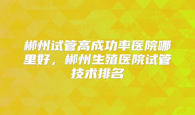 郴州试管高成功率医院哪里好,郴州生殖医院试管技术排名