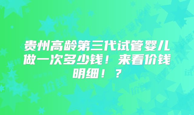 贵州高龄第三代试管婴儿做一次多少钱！来看价钱明细！？