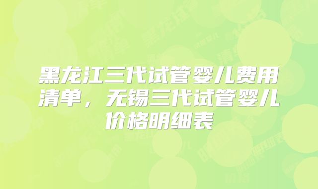 黑龙江三代试管婴儿费用清单,无锡三代试管婴儿价格明细表