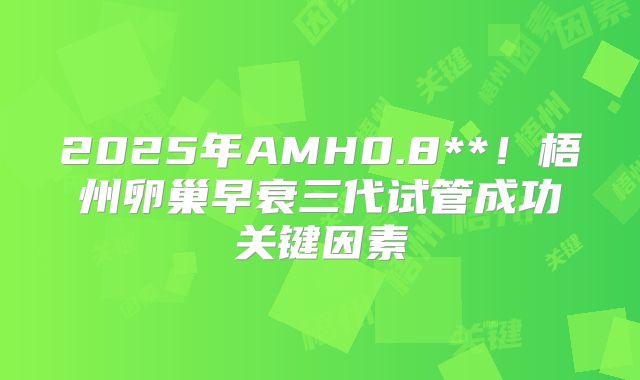 2025年AMH0.8**!梧州卵巢早衰三代试管成功关键因素