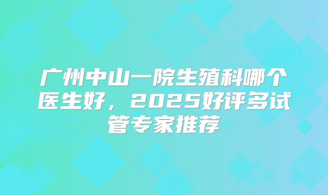 广州中山一院生殖科哪个医生好,2025好评多试管专家推荐