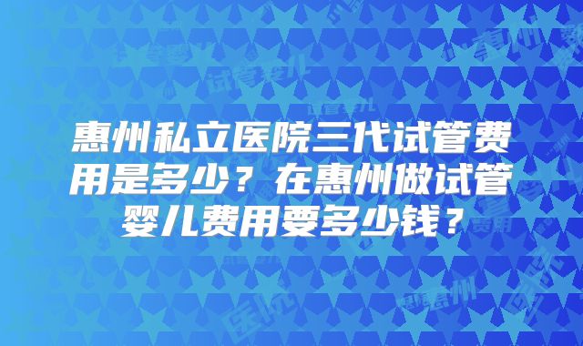 惠州私立医院三代试管费用是多少?在惠州做试管婴儿费用要多少钱?
