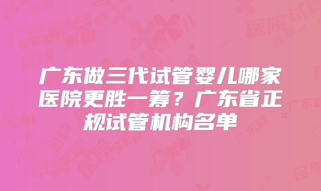 广东做三代试管婴儿哪家医院更胜一筹?广东省正规试管机构名单