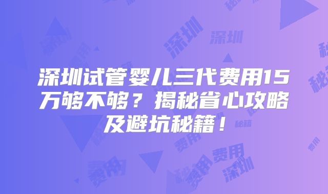 深圳试管婴儿三代费用15万够不够?揭秘省心攻略及避坑秘籍!