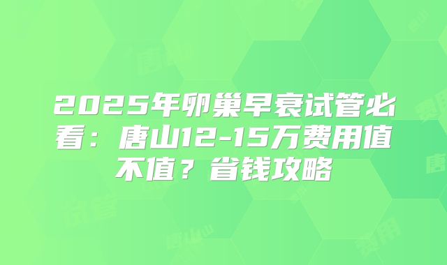 2025年卵巢早衰试管必看：唐山12-15万费用值不值？省钱攻略