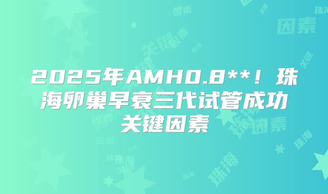 2025年AMH0.8**!珠海卵巢早衰三代试管成功关键因素