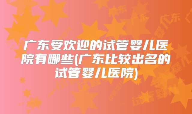 广东受欢迎的试管婴儿医院有哪些(广东比较出名的试管婴儿医院)