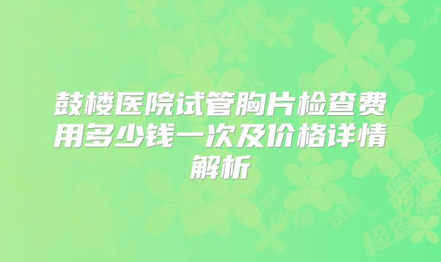 鼓楼医院试管胸片检查费用多少钱一次及价格详情解析