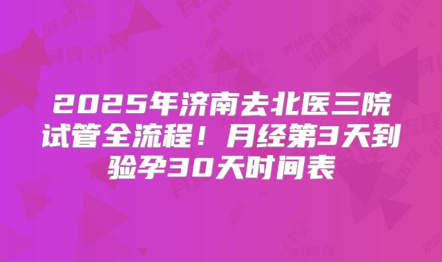 2025年济南去北医三院试管全流程!月经第3天到验孕30天时间表
