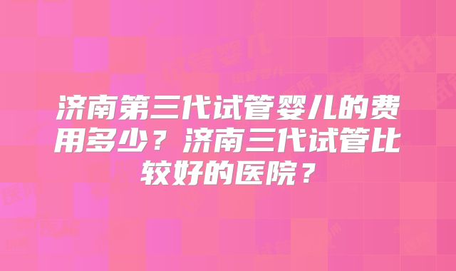 济南第三代试管婴儿的费用多少？济南三代试管比较好的医院？