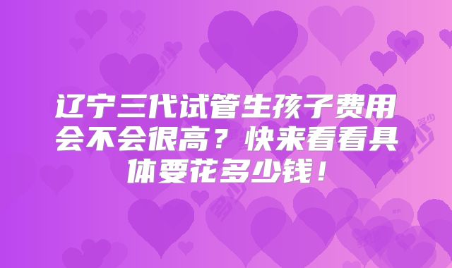 辽宁三代试管生孩子费用会不会很高?快来看看具体要花多少钱!