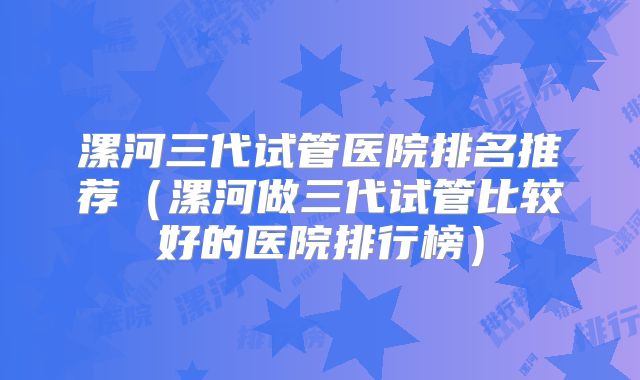 漯河三代试管医院排名推荐（漯河做三代试管比较好的医院排行榜）