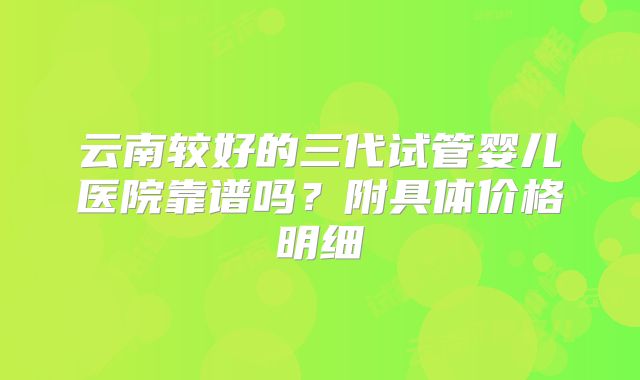 云南较好的三代试管婴儿医院靠谱吗?附具体价格明细